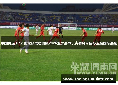 中国男足 U17 国家队成功晋级2026亚少赛展示青春风采目标直指国际赛场 中国男足 U17 国家队成功晋级2026亚少赛展示青春风采目标直指国际赛场